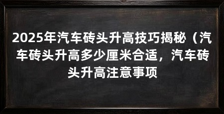 2025年汽车砖头升高技巧揭秘（汽车砖头升高多少厘米合适，汽车砖头升高注意事项