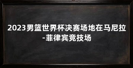 2023男篮世界杯决赛场地在马尼拉-菲律宾竞技场