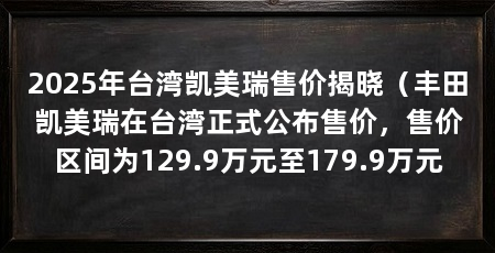 2025年台湾凯美瑞售价揭晓（丰田凯美瑞在台湾正式公布售价，售价区间为129.9万元至179.9万元