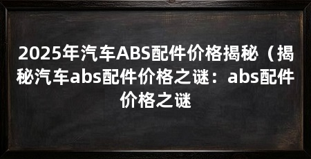 2025年汽车ABS配件价格揭秘（揭秘汽车abs配件价格之谜：abs配件价格之谜