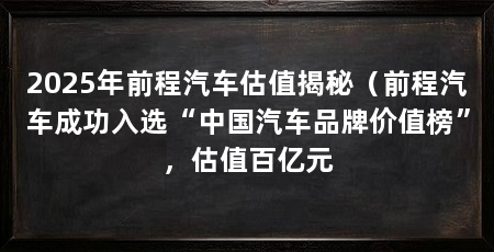 2025年前程汽车估值揭秘(前程汽车成功入选“中国汽车品牌价值榜”,估值百亿元
