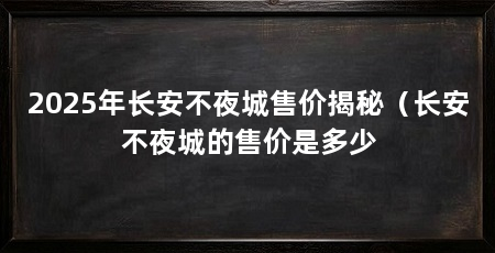 2025年长安不夜城售价揭秘（长安不夜城的售价是多少