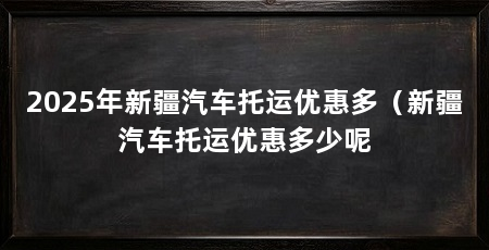 2025年新疆汽车托运优惠多（新疆汽车托运优惠多少呢