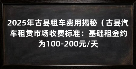 2025年古县租车费用揭秘（古县汽车租赁市场收费标准：基础租金约为100-200元/天
