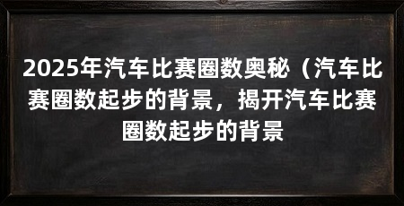 2025年汽车比赛圈数奥秘（汽车比赛圈数起步的背景，揭开汽车比赛圈数起步的背景