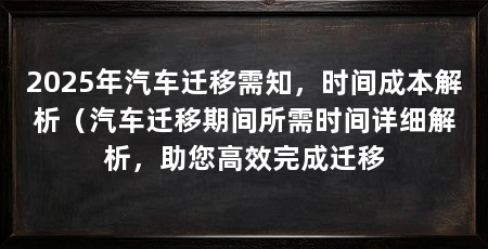 2025年汽车迁移需知,时间成本解析(汽车迁移期间所需时间详细解析,助您高效完成迁移