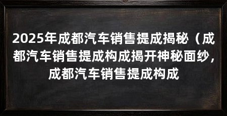 2025年成都汽车销售提成揭秘(成都汽车销售提成构成揭开神秘面纱,成都汽车销售提成构成