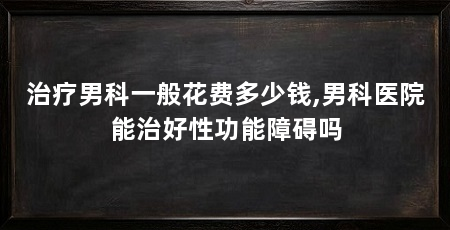 治疗男科一般花费多少钱,男科医院能治好性功能障碍吗