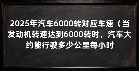 2025年汽车6000转对应车速(当发动机转速达到6000转时,汽车大约能行驶多少公里每小时