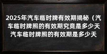 2025年汽车临时牌有效期揭秘（汽车临时牌照的有效期究竟是多少天汽车临时牌照的有效期是多少天