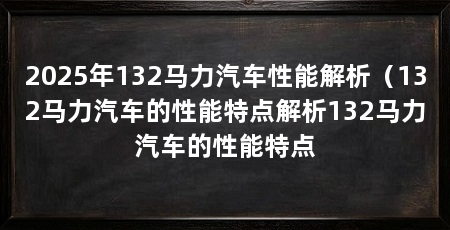 2025年132马力汽车性能解析(132马力汽车的性能特点解析132马力汽车的性能特点