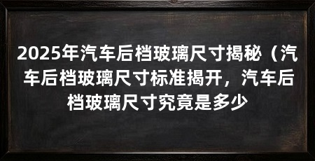 2025年汽车后档玻璃尺寸揭秘（汽车后档玻璃尺寸标准揭开，汽车后档玻璃尺寸究竟是多少