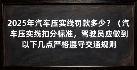 2025年汽车压实线罚款多少?(汽车压实线扣分标准,驾驶员应做到以下几点严格遵守交通规则