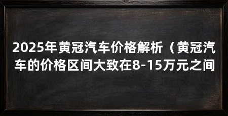 2025年黄冠汽车价格解析(黄冠汽车的价格区间大致在8-15万元之间