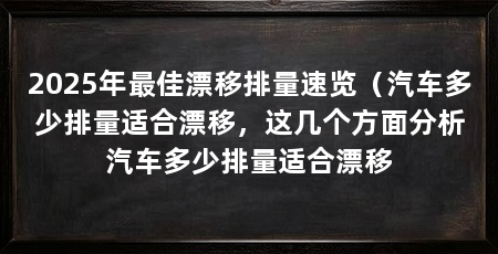 2025年最佳漂移排量速览（汽车多少排量适合漂移，这几个方面分析汽车多少排量适合漂移