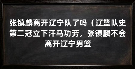 张镇麟离开辽宁队了吗(辽篮队史第二冠立下汗马功劳,张镇麟不会离开辽宁男篮
