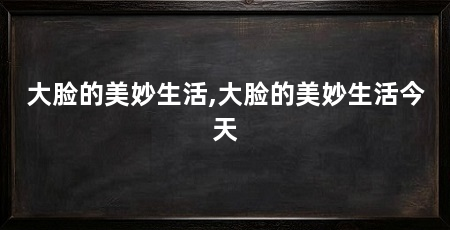 大脸的美妙生活,大脸的美妙生活今天