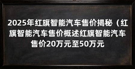 2025年红旗智能汽车售价揭秘(红旗智能汽车售价概述红旗智能汽车售价20万元至50万元