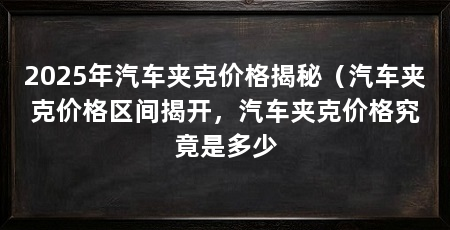2025年汽车夹克价格揭秘（汽车夹克价格区间揭开，汽车夹克价格究竟是多少