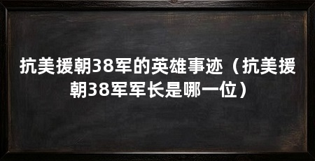 抗美援朝38军的英雄事迹（抗美援朝38军军长是哪一位）