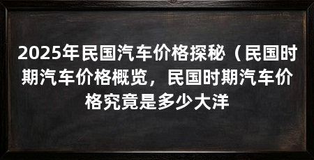2025年民国汽车价格探秘（民国时期汽车价格概览，民国时期汽车价格究竟是多少大洋