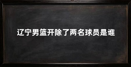 辽宁男篮开除了两名球员是谁
