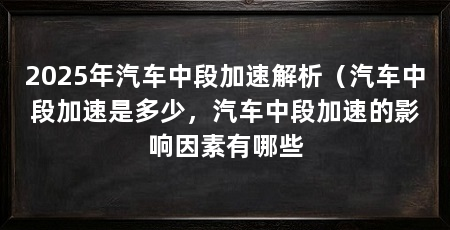 2025年汽车中段加速解析（汽车中段加速是多少，汽车中段加速的影响因素有哪些