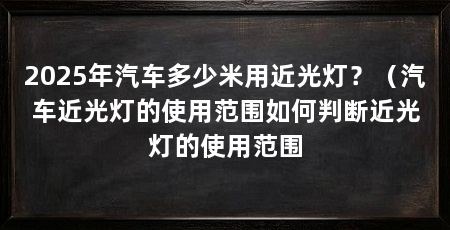 2025年汽车多少米用近光灯?(汽车近光灯的使用范围如何判断近光灯的使用范围