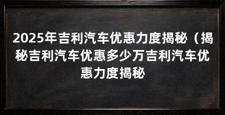 2025年吉利汽车优惠力度揭秘（揭秘吉利汽车优惠多少万吉利汽车优惠力度揭秘