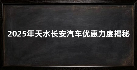 2025年天水长安汽车优惠力度揭秘