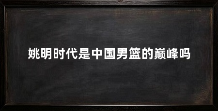 姚明时代是中国男篮的巅峰吗