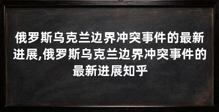 俄罗斯乌克兰边界冲突事件的最新进展,俄罗斯乌克兰边界冲突事件的最新进展知乎