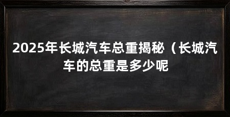2025年长城汽车总重揭秘(长城汽车的总重是多少呢