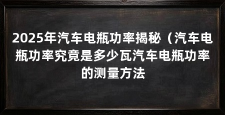 2025年汽车电瓶功率揭秘（汽车电瓶功率究竟是多少瓦汽车电瓶功率的测量方法