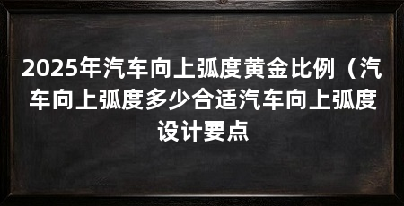 2025年汽车向上弧度黄金比例（汽车向上弧度多少合适汽车向上弧度设计要点