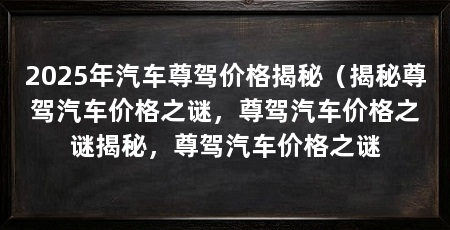 2025年汽车尊驾价格揭秘(揭秘尊驾汽车价格之谜,尊驾汽车价格之谜揭秘,尊驾汽车价格之谜
