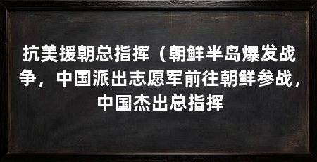 抗美援朝总指挥(朝鲜半岛爆发战争,中国派出志愿军前往朝鲜参战,中国杰出总指挥