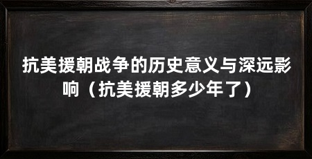 抗美援朝战争的历史意义与深远影响（抗美援朝多少年了）