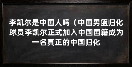 李凯尔是中国人吗（中国男篮归化球员李凯尔正式加入中国国籍成为一名真正的中国归化