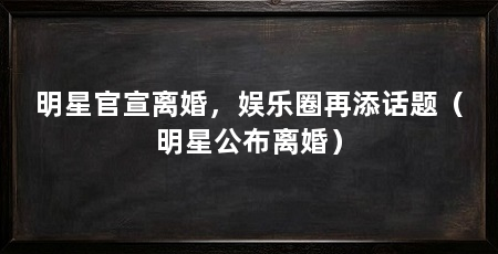 明星官宣离婚,娱乐圈再添话题(明星公布离婚)