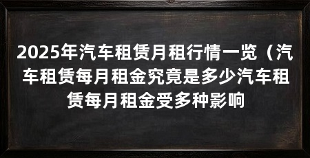 2025年汽车租赁月租行情一览（汽车租赁每月租金究竟是多少汽车租赁每月租金受多种影响
