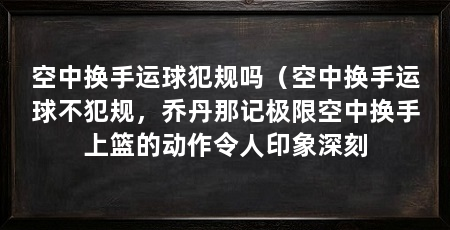 空中换手运球犯规吗(空中换手运球不犯规,乔丹那记极限空中换手上篮的动作令人印象深刻