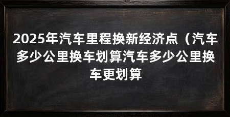 2025年汽车里程换新经济点（汽车多少公里换车划算汽车多少公里换车更划算