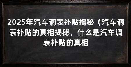 2025年汽车调表补贴揭秘（汽车调表补贴的真相揭秘，什么是汽车调表补贴的真相
