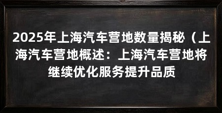 2025年上海汽车营地数量揭秘（上海汽车营地概述：上海汽车营地将继续优化服务提升品质