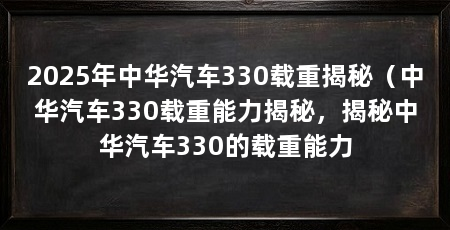 2025年中华汽车330载重揭秘（中华汽车330载重能力揭秘，揭秘中华汽车330的载重能力