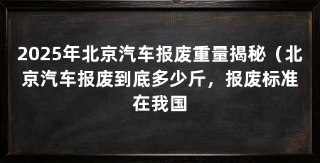 2025年北京汽车报废重量揭秘(北京汽车报废到底多少斤,报废标准在我国