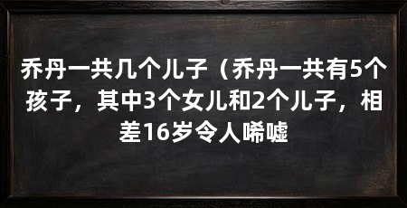 乔丹一共几个儿子（乔丹一共有5个孩子，其中3个女儿和2个儿子，相差16岁令人唏嘘