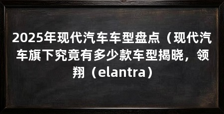 2025年现代汽车车型盘点（现代汽车旗下究竟有多少款车型揭晓，领翔（elantra）