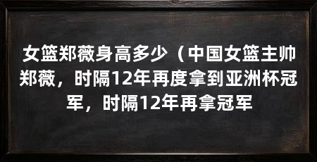 女篮郑薇身高多少（中国女篮主帅郑薇，时隔12年再度拿到亚洲杯冠军，时隔12年再拿冠军